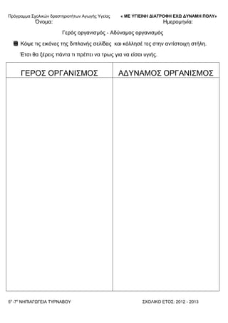 Πξόγξακκα ΢ρνιηθώλ δξαζηεξηνηήησλ Αγσγήο Τγείαο « ΜΕ ΥΓΙΕΙΝΗ ΔΙΑΤΡΟΦΗ ΕΦΩ ΔΥΝΑΜΗ ΠΟΛΥ»
5o
-7ν
ΝΗΠΙΑΓΩΓΔΙΑ ΣΤΡΝΑΒΟΤ ΢ΥΟΛΙΚΟ ΔΣΟ΢: 2012 - 2013
Όλνκα: Ηκεξνκελία:
Γεξόο νξγαληζκόο - Αδύλακνο νξγαληζκόο
Κόςε ηηο εηθόλεο ηεο δηπιαλήο ζειίδαο θαη θόιιεζέ ηεο ζηελ αληίζηνηρε ζηήιε.
Έηζη ζα μέξεηο πάληα ηη πξέπεη λα ηξσο γηα λα είζαη πγηήο.
ΓΔΡΟ΢ ΟΡΓΑΝΙ΢ΜΟ΢ ΑΓΤΝΑΜΟ΢ ΟΡΓΑΝΙ΢ΜΟ΢
 