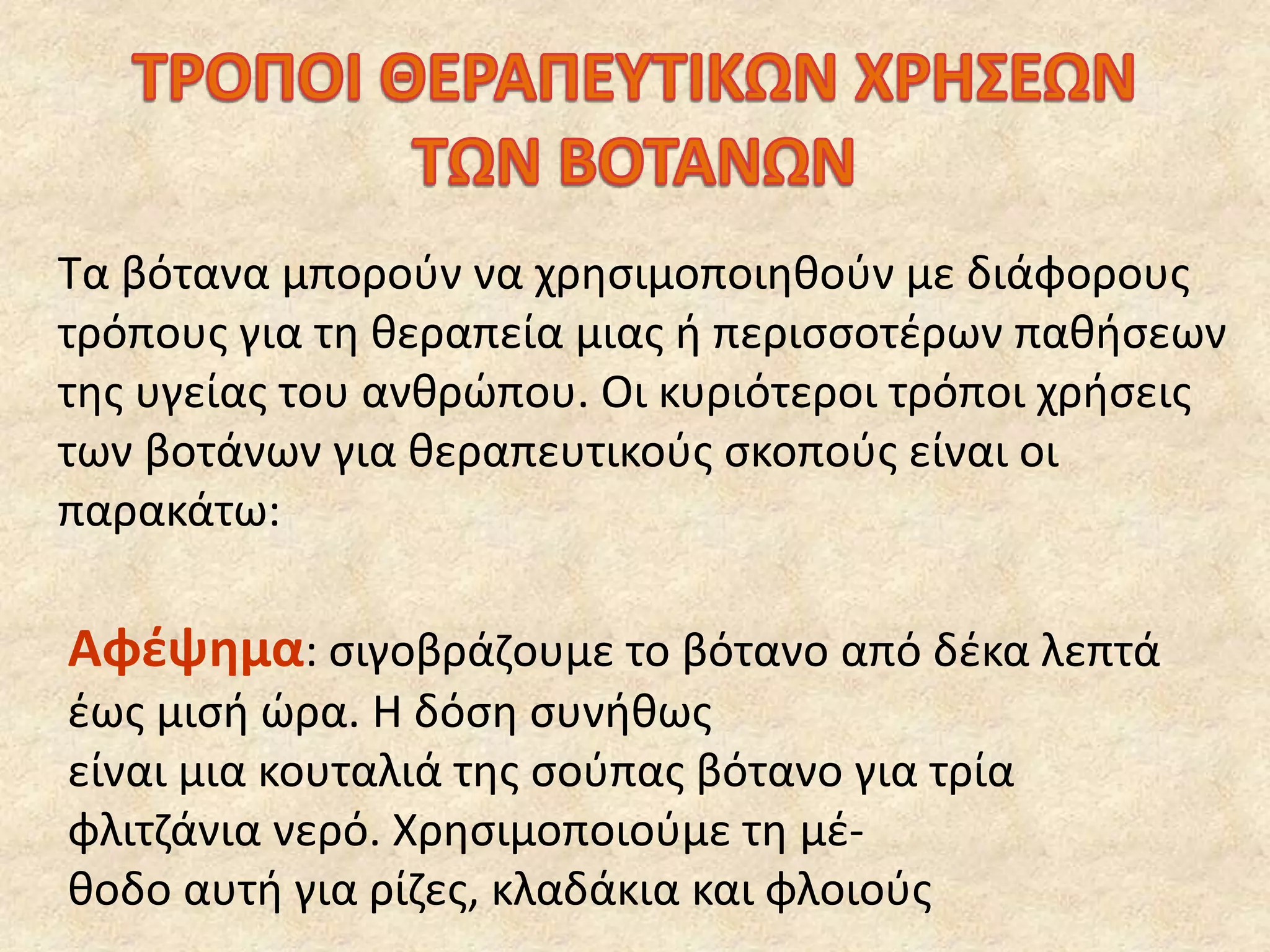 Τα βότανα μπορούν να χρησιμοποιηθούν με διάφορους
τρόπους για τη θεραπεία μιας ή περισσοτέρων παθήσεων
της υγείας του ανθρώπου. Οι κυριότεροι τρόποι χρήσεις
των βοτάνων για θεραπευτικούς σκοπούς είναι οι
παρακάτω:
Αφέψημα: σιγοβράζουμε το βότανο από δέκα λεπτά
έως μισή ώρα. Η δόση συνήθως
είναι μια κουταλιά της σούπας βότανο για τρία
φλιτζάνια νερό. Χρησιμοποιούμε τη μέ-
θοδο αυτή για ρίζες, κλαδάκια και φλοιούς
 