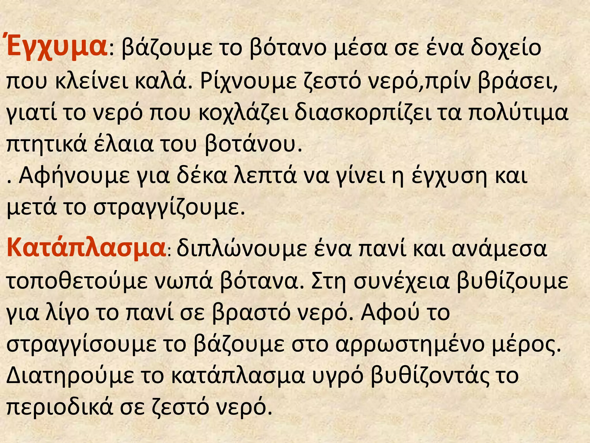 Έγχυμα: βάζουμε το βότανο μέσα σε ένα δοχείο
που κλείνει καλά. Ρίχνουμε ζεστό νερό,πρίν βράσει,
γιατί το νερό που κοχλάζει διασκορπίζει τα πολύτιμα
πτητικά έλαια του βοτάνου.
. Αφήνουμε για δέκα λεπτά να γίνει η έγχυση και
μετά το στραγγίζουμε.
Κατάπλασμα: διπλώνουμε ένα πανί και ανάμεσα
τοποθετούμε νωπά βότανα. Στη συνέχεια βυθίζουμε
για λίγο το πανί σε βραστό νερό. Αφού το
στραγγίσουμε το βάζουμε στο αρρωστημένο μέρος.
∆ιατηρούμε το κατάπλασμα υγρό βυθίζοντάς το
περιοδικά σε ζεστό νερό.
 