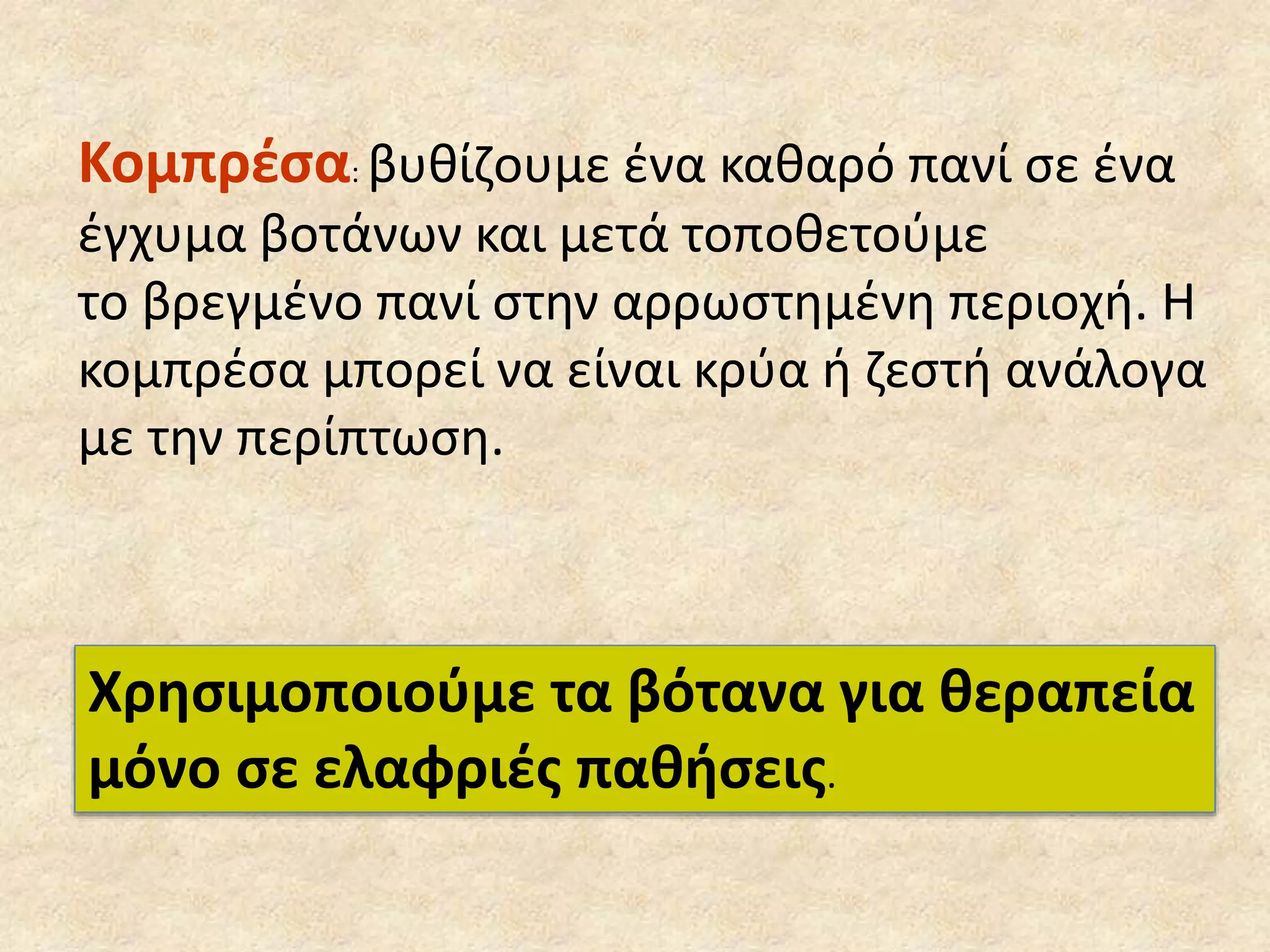 Κομπρέσα: βυθίζουμε ένα καθαρό πανί σε ένα
έγχυμα βοτάνων και μετά τοποθετούμε
το βρεγμένο πανί στην αρρωστημένη περιοχή. Η
κομπρέσα μπορεί να είναι κρύα ή ζεστή ανάλογα
με την περίπτωση.
Χρησιμοποιούμε τα βότανα για θεραπεία
μόνο σε ελαφριές παθήσεις.
 
