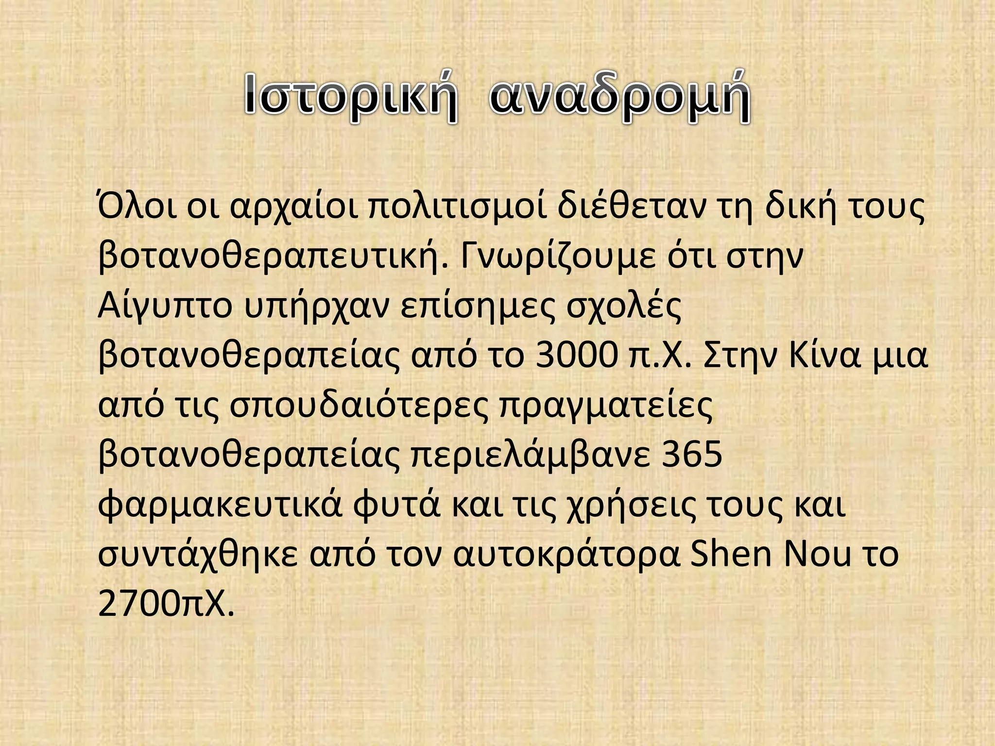 Όλοι οι αρχαίοι πολιτισμοί διέθεταν τη δική τους
βοτανοθεραπευτική. Γνωρίζουμε ότι στην
Αίγυπτο υπήρχαν επίσημες σχολές
βοτανοθεραπείας από το 3000 π.Χ. Στην Κίνα μια
από τις σπουδαιότερες πραγματείες
βοτανοθεραπείας περιελάμβανε 365
φαρμακευτικά φυτά και τις χρήσεις τους και
συντάχθηκε από τον αυτοκράτορα Shen Nou το
2700πΧ.
 