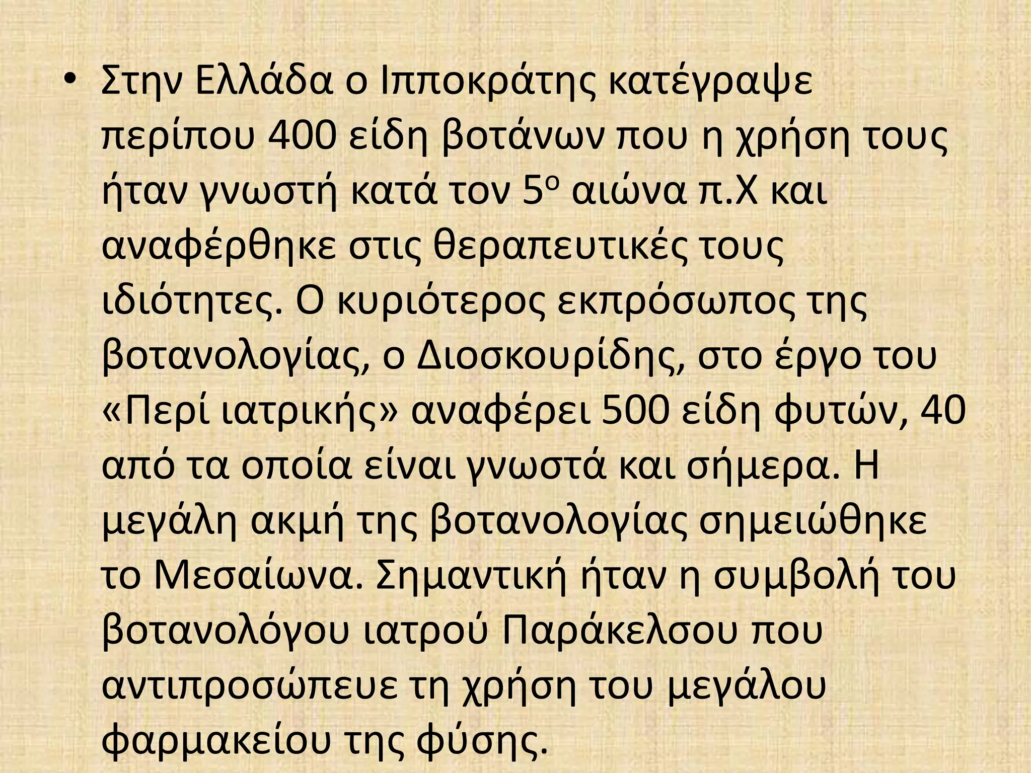 • Στην Ελλάδα ο Ιπποκράτης κατέγραψε
περίπου 400 είδη βοτάνων που η χρήση τους
ήταν γνωστή κατά τον 5ο αιώνα π.Χ και
αναφέρθηκε στις θεραπευτικές τους
ιδιότητες. Ο κυριότερος εκπρόσωπος της
βοτανολογίας, ο Διοσκουρίδης, στο έργο του
«Περί ιατρικής» αναφέρει 500 είδη φυτών, 40
από τα οποία είναι γνωστά και σήμερα. Η
μεγάλη ακμή της βοτανολογίας σημειώθηκε
το Μεσαίωνα. Σημαντική ήταν η συμβολή του
βοτανολόγου ιατρού Παράκελσου που
αντιπροσώπευε τη χρήση του μεγάλου
φαρμακείου της φύσης.
 