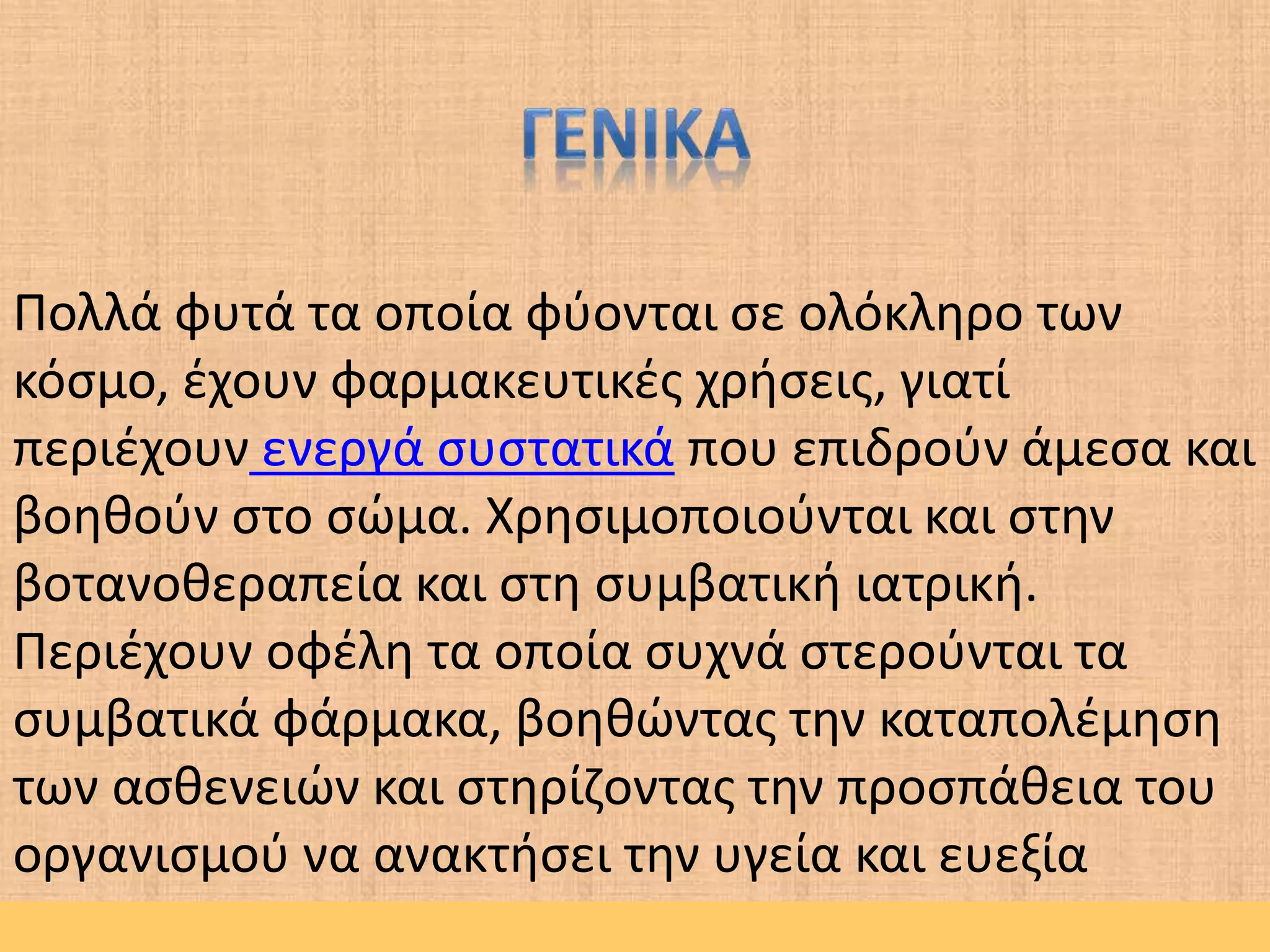 Πολλά φυτά τα οποία φύονται σε ολόκληρο των
κόσμο, έχουν φαρμακευτικές χρήσεις, γιατί
περιέχουν ενεργά συστατικά που επιδρούν άμεσα και
βοηθούν στο σώμα. Χρησιμοποιούνται και στην
βοτανοθεραπεία και στη συμβατική ιατρική.
Περιέχουν οφέλη τα οποία συχνά στερούνται τα
συμβατικά φάρμακα, βοηθώντας την καταπολέμηση
των ασθενειών και στηρίζοντας την προσπάθεια του
οργανισμού να ανακτήσει την υγεία και ευεξία
 
