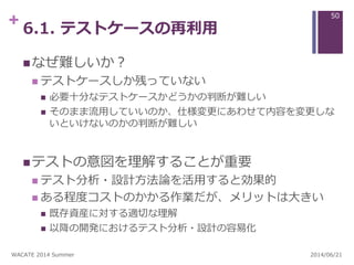 + 6.1. テストケースの再利用
なぜ難しいか？
 テストケースしか残っていない
 必要十分なテストケースかどうかの判断が難しい
 そのまま流用していいのか、仕様変更にあわせて内容を変更しな
いといけないのかの判断が難しい
テストの意図を理解することが重要
 テスト分析・設計方法論を活用すると効果的
 ある程度コストのかかる作業だが、メリットは大きい
 既存資産に対する適切な理解
 以降の開発におけるテスト分析・設計の容易化
2014/06/21WACATE 2014 Summer
50
 