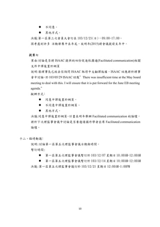 10 
 
 不同意。
 其他方式。
決議:第一屆第三次會員大會訂在 103/12/21(日)，09:00-17:00。
因考慮到許多 活動都集中在年尾，故明年(2015)將會議提前至年中。
提案七
案由:討論是否將 ISAAC 提供的四份促進性溝通(Facilitated communication)相關
文件中譯後置於網頁
說明:蔡理事長已經去信詢問 ISAAC 取得中文翻譯版權，ISAAC 回應將於理事
會中討論。於103/05/29 ISAAC回應＂There was insufficient time at the May board
meeting to deal with this. I will ensure that it is put forward for the June EB meeting
agenda.＂
擬辦方式﹕
 同意中譯後置於網頁。
 不同意中譯後置於網頁。
 其他方式。
決議:同意中譯後置於網頁。計畫在明年舉辦 Facilitated communication 的論壇，
將於下次理監事會議中討論是否要邀請國外學者出席 Facilitated communication
論壇。
十二、臨時動議﹕
說明:討論第一屆第五次理監事會議日期與時間。
暫訂時間:
 第一屆第五次理監事會議暫訂於 103/12/07 星期日 10:00AM-12:00AM
 第一屆第五次理監事會議暫訂於 103/12/14 星期日 10:00AM-12:00AM
決議:第一屆第五次理監事會議訂於 103/12/21 星期日 12:00AM-1:00PM
 
 