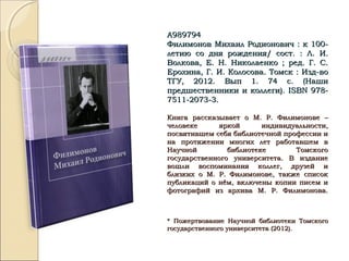 А989794А989794
Филимонов Михаил Родионович : к 100-Филимонов Михаил Родионович : к 100-
летию со дня рождения/ сост. : Л. И.летию со дня рождения/ сост. : Л. И.
Волкова, Е. Н. Николаенко ; ред. Г. С.Волкова, Е. Н. Николаенко ; ред. Г. С.
Ерохина, Г. И. Колосова. Томск : Изд-воЕрохина, Г. И. Колосова. Томск : Изд-во
ТГУ, 2012. Вып 1. 74 с. (НашиТГУ, 2012. Вып 1. 74 с. (Наши
предшественники и коллеги).предшественники и коллеги). ISBNISBN 978-978-
7511-2073-3.7511-2073-3.
Книга рассказывает о М. Р. Филимонове –Книга рассказывает о М. Р. Филимонове –
человеке яркой индивидуальности,человеке яркой индивидуальности,
посвятившем себя библиотечной профессии ипосвятившем себя библиотечной профессии и
на протяжении многих лет работавшем вна протяжении многих лет работавшем в
Научной библиотеке ТомскогоНаучной библиотеке Томского
государственного университета. В изданиегосударственного университета. В издание
вошли воспоминания коллег, друзей ивошли воспоминания коллег, друзей и
близких о М. Р. Филимонове, также списокблизких о М. Р. Филимонове, также список
публикаций о нём, включены копии писем ипубликаций о нём, включены копии писем и
фотографий из архива М. Р. Филимонова.фотографий из архива М. Р. Филимонова.
* Пожертвование Научной библиотеки Томского* Пожертвование Научной библиотеки Томского
государственного университета (2012).государственного университета (2012).
 