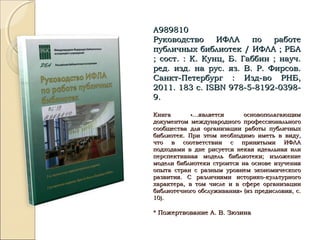 А989810А989810
Руководство ИФЛА по работеРуководство ИФЛА по работе
публичных библиотек / ИФЛА ; РБАпубличных библиотек / ИФЛА ; РБА
; сост. : К. Кунц, Б. Габбин ; науч.; сост. : К. Кунц, Б. Габбин ; науч.
ред. изд. на рус. яз. В. Р. Фирсов.ред. изд. на рус. яз. В. Р. Фирсов.
Санкт-Петербург : Изд-во РНБ,Санкт-Петербург : Изд-во РНБ,
2011. 183 с.2011. 183 с. ISBNISBN 978-5-8192-0398-978-5-8192-0398-
9.9.
Книга «…является основополагающимКнига «…является основополагающим
документом международного профессиональногодокументом международного профессионального
сообщества для организации работы публичныхсообщества для организации работы публичных
библиотек. При этом необходимо иметь в виду,библиотек. При этом необходимо иметь в виду,
что в соответствии с принятыми ИФЛАчто в соответствии с принятыми ИФЛА
подходами в дне рисуется некая идеальная илиподходами в дне рисуется некая идеальная или
перспективная модель библиотеки; изложениеперспективная модель библиотеки; изложение
модели библиотеки строится на основе изучениямодели библиотеки строится на основе изучения
опыта стран с разным уровнем экономическогоопыта стран с разным уровнем экономического
развития. С различиями историко-культурногоразвития. С различиями историко-культурного
характера, в том числе и в сфере организациихарактера, в том числе и в сфере организации
библиотечного обслуживания» (из предисловия, с.библиотечного обслуживания» (из предисловия, с.
10).10).
* Пожертвование А. В. Зюзина* Пожертвование А. В. Зюзина
 