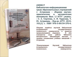 А989817А989817
Библиотечно-информационнаяБиблиотечно-информационная
среда образовательных учрежденийсреда образовательных учреждений
г. Астрахани : сборник научно-г. Астрахани : сборник научно-
практических и методическихпрактических и методических
материалов. Вып. 1/ АГТУ ; редкол.материалов. Вып. 1/ АГТУ ; редкол.
: С. А. Сергеева, Л. И. Тарасова, Т.: С. А. Сергеева, Л. И. Тарасова, Т.
Ю. Астрахань : Изд-во АГТУ, 2010.Ю. Астрахань : Изд-во АГТУ, 2010.
103,103,[[11]] с.с. ISBNISBN 978-5-89154-370-6.978-5-89154-370-6.
Сборник издаётся научной библиотекойСборник издаётся научной библиотекой
Астраханского государственногоАстраханского государственного
технического университета и являетсятехнического университета и является
продолжающимся изданием. В нёмпродолжающимся изданием. В нём
освещается опыт работы библиотекосвещается опыт работы библиотек
методического объединения высших иметодического объединения высших и
средних специальных учебных заведений г.средних специальных учебных заведений г.
Астрахани.Астрахани.
*Пожертвование Научной библиотеки*Пожертвование Научной библиотеки
Астраханского государственногоАстраханского государственного
технического университета.технического университета.
 
