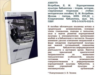А989779А989779
Ястребова, Е. М. КорпоративнаяЯстребова, Е. М. Корпоративная
культура библиотеки : теория, история,культура библиотеки : теория, история,
современные тенденции : учебно-современные тенденции : учебно-
методическое пособие/ Е. М. Ястребова.методическое пособие/ Е. М. Ястребова.
Москва : Литера, 2009. 254,Москва : Литера, 2009. 254,[[22]] с.с.
(Современная библиотека, вып. 64).(Современная библиотека, вып. 64).
ISBNISBN 978-5-91670-032-9.978-5-91670-032-9.
В пособии обстоятельно изложены истоки иВ пособии обстоятельно изложены истоки и
предпосылки возникновения, основныепредпосылки возникновения, основные
этапы становления, подходы к типологии,этапы становления, подходы к типологии,
цели и задачи развития корпоративнойцели и задачи развития корпоративной
культуры в некоммерческих организацияхкультуры в некоммерческих организациях
вообще и в библиотеках в частности. Большоевообще и в библиотеках в частности. Большое
внимание уделено освещению направлений ивнимание уделено освещению направлений и
форм внедрения корпоративной культурыформ внедрения корпоративной культуры
как важной составляющей повышениякак важной составляющей повышения
уровня библиотечно-информационнойуровня библиотечно-информационной
деятельности в настоящее время. Имеетсядеятельности в настоящее время. Имеется
ряд приложений практическойряд приложений практической
направленности по выявлениюнаправленности по выявлению
типологических особенностей, анализутипологических особенностей, анализу
состояния и возможностямсостояния и возможностям
совершенствования и реформированиясовершенствования и реформирования
корпоративной культуры библиотеки, акорпоративной культуры библиотеки, а
также учреждений культуры итакже учреждений культуры и
некоммерческих организаций.некоммерческих организаций.
* Пожертвование А. В. Зюзина* Пожертвование А. В. Зюзина
 