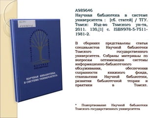 А989646А989646
Научная библиотека в системеНаучная библиотека в системе
университета :университета : [[сб. статейсб. статей]] / ТГУ./ ТГУ.
Томск: Изд-во Томского ун-та,Томск: Изд-во Томского ун-та,
2011. 130,2011. 130,[[11]] с.с. ISBNISBN978-5-7511-978-5-7511-
1981-2.1981-2.
В сборнике представлены статьиВ сборнике представлены статьи
специалистов Научной библиотекиспециалистов Научной библиотеки
Томского государственногоТомского государственного
университета. Собраны материалы поуниверситета. Собраны материалы по
вопросам оптимизации системывопросам оптимизации системы
информационно-библиотечногоинформационно-библиотечного
обслуживания, обеспеченияобслуживания, обеспечения
сохранности книжного фонда,сохранности книжного фонда,
становления Научной библиотеки,становления Научной библиотеки,
развития библиотечной теории иразвития библиотечной теории и
практики в Томске.практики в Томске.
* Пожертвование Научной библиотеки* Пожертвование Научной библиотеки
Томского государственного университетаТомского государственного университета
 