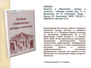 А989824А989824
Встречи в библиотеке: авторы иВстречи в библиотеке: авторы и
читатели : сборник статей/ ред. С. А.читатели : сборник статей/ ред. С. А.
Васильева, М. В. Строганов. Тверь :Васильева, М. В. Строганов. Тверь :
Изд-во М. Батасовой, 2009. 222,Изд-во М. Батасовой, 2009. 222,[[22]] с.с.
ISBNISBN978-5-903728-15-2.978-5-903728-15-2.
Посвящённый 90-летнему юбилею ТверскогоПосвящённый 90-летнему юбилею Тверского
областного Центра детского и семейногообластного Центра детского и семейного
чтения им. А. С. Пушкина сборник составленчтения им. А. С. Пушкина сборник составлен
по материалам конференциипо материалам конференции XVXV ии XVIXVI
Ищуковских чтений (памяти Г. Н. Ищука;Ищуковских чтений (памяти Г. Н. Ищука;
2007, 2009). В нём представлены материалы,2007, 2009). В нём представлены материалы,
отражающие разносторонний анализотражающие разносторонний анализ
читательской проблематики: воображаемыйчитательской проблематики: воображаемый
читатель и читатель в тексте произведения,читатель и читатель в тексте произведения,
массовый читатель и читательмассовый читатель и читатель
профессиональный, постижениепрофессиональный, постижение
литературного процесса как диалога и рольлитературного процесса как диалога и роль
библиотеки как посредника между автором ибиблиотеки как посредника между автором и
читателем.читателем.
* Пожертвование А. В. Зюзина* Пожертвование А. В. Зюзина
 