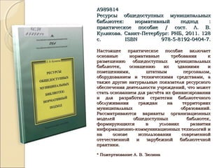 А989814А989814
Ресурсы общедоступных муниципальныхРесурсы общедоступных муниципальных
библиотек: нормативный подход :библиотек: нормативный подход :
практическое пособие / сост. Л. В.практическое пособие / сост. Л. В.
Куликова. Санкт-Петербург: РНБ, 2011. 128Куликова. Санкт-Петербург: РНБ, 2011. 128
с.с. ISBNISBN 978-5-8192-0404-7.978-5-8192-0404-7.
Настоящее практическое пособие включаетНастоящее практическое пособие включает
основные нормативные требования косновные нормативные требования к
размещению общедоступных муниципальныхразмещению общедоступных муниципальных
библиотек, оснащению их зданиями ибиблиотек, оснащению их зданиями и
помещениями, штатным персоналом,помещениями, штатным персоналом,
оборудованием и техническими средствами, аоборудованием и техническими средствами, а
также другие натуральные показатели ресурсноготакже другие натуральные показатели ресурсного
обеспечения деятельности учреждений, что можетобеспечения деятельности учреждений, что может
стать основанием для расчёта их финансированиястать основанием для расчёта их финансирования
и для разработки стратегии библиотечногои для разработки стратегии библиотечного
обслуживания граждан на территорияхобслуживания граждан на территориях
муниципальных образований.муниципальных образований.
Рассматриваются варианты организационныхРассматриваются варианты организационных
моделей общедоступных библиотек,моделей общедоступных библиотек,
формирующихся в условиях развитияформирующихся в условиях развития
информационно-коммуникационных технологий иинформационно-коммуникационных технологий и
на основе использования современнойна основе использования современной
отечественной и зарубежной библиотечнойотечественной и зарубежной библиотечной
практики.практики.
* Пожертвование А. В. Зюзина* Пожертвование А. В. Зюзина
 