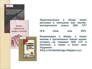 Представленные в обзоре книгиПредставленные в обзоре книги
доступны в читальном зале научно-доступны в читальном зале научно-
методического отдела ЗНБ СГУметодического отдела ЗНБ СГУ
(2-й этаж, ком. 207).(2-й этаж, ком. 207).
Комментарии к обзору, а такжеКомментарии к обзору, а также
мнения о прочитанных книгах можномнения о прочитанных книгах можно
оставить на странице ЗНБ СГУ воставить на странице ЗНБ СГУ в
FacebookFacebook, а также в блоге кота, а также в блоге кота
ТерракотаТерракота
((http://terrakotznbsgu.blogspot.ru/http://terrakotznbsgu.blogspot.ru/).).
 