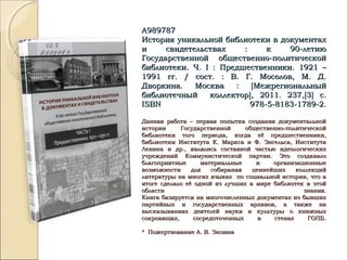 А989787А989787
История уникальной библиотеки в документахИстория уникальной библиотеки в документах
и свидетельствах : к 90-летиюи свидетельствах : к 90-летию
Государственной общественно-политическойГосударственной общественно-политической
библиотеки. Ч.библиотеки. Ч. II : Предшественники. 1921 –: Предшественники. 1921 –
1991 гг. / сост. : В. Г. Мосолов, М. Д.1991 гг. / сост. : В. Г. Мосолов, М. Д.
Дворкина. Москва :Дворкина. Москва : [[МежрегиональныйМежрегиональный
библиотечный коллекторбиблиотечный коллектор]], 2011. 237,, 2011. 237,[[33]] с.с.
ISBNISBN 978-5-8183-1789-2.978-5-8183-1789-2.
Данная работа – первая попытка создания документальнойДанная работа – первая попытка создания документальной
истории Государственной общественно-политическойистории Государственной общественно-политической
библиотеки того периода, когда её предшественники,библиотеки того периода, когда её предшественники,
библиотеки Института К. Маркса и Ф. Энгельса, Институтабиблиотеки Института К. Маркса и Ф. Энгельса, Института
Ленина и др., являлись составной частью идеологическихЛенина и др., являлись составной частью идеологических
учреждений Коммунистической партии. Это создавалоучреждений Коммунистической партии. Это создавало
благоприятные материальные и организационныеблагоприятные материальные и организационные
возможности для собирания ценнейших коллекцийвозможности для собирания ценнейших коллекций
литературы на многих языках по социальной истории, что влитературы на многих языках по социальной истории, что в
итоге сделало её одной из лучших в мире библиотек в этойитоге сделало её одной из лучших в мире библиотек в этой
области знания.области знания.
Книга базируется на многочисленных документах из бывшихКнига базируется на многочисленных документах из бывших
партийных и государственных архивов, а также напартийных и государственных архивов, а также на
высказываниях деятелей науки и культуры о книжныхвысказываниях деятелей науки и культуры о книжных
сокровищах, сосредоточенных в стенах ГОПБ.сокровищах, сосредоточенных в стенах ГОПБ.
* Пожертвование А. В. Зюзина* Пожертвование А. В. Зюзина
 