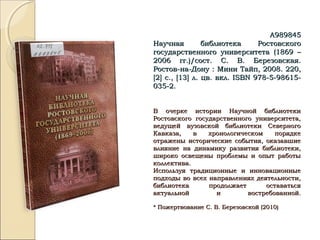 А989845А989845
Научная библиотека РостовскогоНаучная библиотека Ростовского
государственного университета (1869 –государственного университета (1869 –
2006 гг.)/сост. С. В. Березовская.2006 гг.)/сост. С. В. Березовская.
Ростов-на-Дону : Мини Тайп, 2008. 220,Ростов-на-Дону : Мини Тайп, 2008. 220,
[[22]] с.,с., [13][13] л. цв. вкл.л. цв. вкл. ISBNISBN 978-5-98615-978-5-98615-
035-2.035-2.
В очерке истории Научной библиотекиВ очерке истории Научной библиотеки
Ростовского государственного университета,Ростовского государственного университета,
ведущей вузовской библиотеки Северноговедущей вузовской библиотеки Северного
Кавказа, в хронологическом порядкеКавказа, в хронологическом порядке
отражены исторические события, оказавшиеотражены исторические события, оказавшие
влияние на динамику развития библиотеки,влияние на динамику развития библиотеки,
широко освещены проблемы и опыт работышироко освещены проблемы и опыт работы
коллектива.коллектива.
Используя традиционные и инновационныеИспользуя традиционные и инновационные
подходы во всех направлениях деятельности,подходы во всех направлениях деятельности,
библиотека продолжает оставатьсябиблиотека продолжает оставаться
актуальной и востребованной.актуальной и востребованной.
* Пожертвование С. В. Березовской (2010)* Пожертвование С. В. Березовской (2010)
 