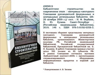 А989812А989812
Библиотечное строительство наБиблиотечное строительство на
современном этапе : материалы ежегодногосовременном этапе : материалы ежегодного
Совещания руководителей федеральных иСовещания руководителей федеральных и
центральных региональных библиотек. (26-центральных региональных библиотек. (26-
28 октября 2009 г.)/ сост. : Н. Ф. Вербина,28 октября 2009 г.)/ сост. : Н. Ф. Вербина,
Н. Ю. Кузина. Санкт-Петербург :Н. Ю. Кузина. Санкт-Петербург :
[[Российская национальная библиотекаРоссийская национальная библиотека]],,
2010. 148 с.2010. 148 с. ISBNISBN 978-5-8192-0358-3.978-5-8192-0358-3.
В настоящем сборнике представлены материалыВ настоящем сборнике представлены материалы
ежегодного Совещания руководителейежегодного Совещания руководителей
федеральных и центральных региональныхфедеральных и центральных региональных
библиотек, организованного Министерствомбиблиотек, организованного Министерством
культуры РФ, Российской национальнойкультуры РФ, Российской национальной
библиотекой, Российской государственнойбиблиотекой, Российской государственной
библиотекой, Президентской библиотекой им. Б.библиотекой, Президентской библиотекой им. Б.
Н. Ельцина. В работе Совещания приняли участиеН. Ельцина. В работе Совещания приняли участие
около 300 человек из 80 субъектов РФ.около 300 человек из 80 субъектов РФ.
В рамках Совещания состоялась выставкаВ рамках Совещания состоялась выставка
«Библиотечный контекст-2009» с презентациями«Библиотечный контекст-2009» с презентациями
специализированного оборудования,специализированного оборудования,
информационных продуктов и изданий дляинформационных продуктов и изданий для
библиотек.библиотек.
* Пожертвование А. В. Зюзина* Пожертвование А. В. Зюзина
 