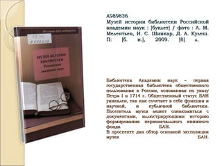 А989836А989836
Музей истории библиотеки РоссийскойМузей истории библиотеки Российской
академии наук :академии наук : [[буклетбуклет]] / фото : А. М./ фото : А. М.
Мелентьев, И. С. Шинкар, Д. А. Кулеш.Мелентьев, И. С. Шинкар, Д. А. Кулеш.
П:П: [[б. и.б. и.]], 2009., 2009. [[88]] л.л.
Библиотека Академии наук – перваяБиблиотека Академии наук – первая
государственная библиотека общественногогосударственная библиотека общественного
пользования в России, основанная по указупользования в России, основанная по указу
ПетраПетра II в 1714 г. Общественный статус БАНв 1714 г. Общественный статус БАН
уникален, так как сочетает в себе функции иуникален, так как сочетает в себе функции и
научной, и публичной библиотеки.научной, и публичной библиотеки.
Посетитель музея может ознакомиться сПосетитель музея может ознакомиться с
документами, иллюстрирующими историюдокументами, иллюстрирующими историю
формирования первоначального книжногоформирования первоначального книжного
фонда БАН.фонда БАН.
В проспекте дан обзор основной экспозицииВ проспекте дан обзор основной экспозиции
музея БАН.музея БАН.
 