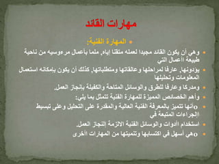 ‫الفنية‬ ‫المهارة‬:
‫إياه‬ ‫متقنا‬ ‫لعمله‬ ‫مجيدا‬ ‫القائد‬ ‫يكون‬ ‫أن‬ ‫وهي‬,‫ناحية‬ ‫من‬ ‫مرءوسيه‬ ‫بأعمال‬ ‫ملما‬
‫التي‬ ‫اأعمال‬ ‫طبيعة‬
‫يؤدونها‬,‫ومتطلباتها‬ ‫وعالقاتها‬ ‫لمراحلها‬ ‫عارفا‬,‫استع‬ ‫بإمكانه‬ ‫يكون‬ ‫أن‬ ‫كذلك‬‫مال‬
‫وتحليلها‬ ‫المعلومات‬
‫العمل‬ ‫بإنجاز‬ ‫والكفيلة‬ ‫المتاحة‬ ‫والوسائل‬ ‫للطرق‬ ‫وعارفا‬ ‫ومدركا‬.
‫يلي‬ ‫بما‬ ‫تتمثل‬ ‫الفنية‬ ‫للمهارة‬ ‫المميزة‬ ‫الخصائص‬ ‫وأهم‬:
o‫تبس‬ ‫وعلى‬ ‫التحليل‬ ‫على‬ ‫والمقدرة‬ ‫العالية‬ ‫الفنية‬ ‫بالمعرفة‬ ‫تتميز‬ ‫أنها‬‫يط‬
‫في‬ ‫المتبعة‬ ‫اإلجراءات‬
‫العمل‬ ‫إلنجاز‬ ‫االلزمة‬ ‫الفنية‬ ‫والوسائل‬ ‫اأدوات‬ ‫استخدام‬.
o‫اأخرى‬ ‫المهارات‬ ‫من‬ ‫وتنميتها‬ ‫اكتسابها‬ ‫في‬ ‫أسهل‬ ‫هي‬
 