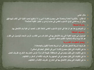 ‫عملي‬ ‫مثال‬
‫طالب‬ ‫أنا‬‫مجموع‬ ‫علي‬ ‫وحاصلة‬ ‫العامة‬ ‫بالثانوية‬95%‫إليها،ف‬ ‫أتقدم‬ ‫التي‬ ‫الكلية‬ ‫تحديد‬ ‫أستطيع‬ ‫ال‬ ‫و‬ ‫أدبي‬‫هل‬
‫المالئمة؟‬ ‫الكلية‬ ‫اختيار‬ ‫و‬ ‫ترددي‬ ‫حسم‬ ‫في‬ ‫العلمي‬ ‫األسلوب‬ ‫إتباع‬ ‫يساعدني‬ ‫أن‬ ‫يمكن‬
1-‫المشكلة‬ ‫إدراك‬
‫ب‬ ‫االلتحاق‬ ‫يتم‬ ‫كلية‬ ‫أي‬ ‫لتحديد‬ ‫القرار‬ ‫التخاذ‬ ‫العلمي‬ ‫األسلوب‬ ‫اتباع‬ ‫في‬ ‫الرغبة‬ ‫هو‬ ‫هنا‬ ‫الموضوع‬ ‫إن‬‫ها‬.
2-‫المشكلة‬ ‫تعريف‬
‫ا‬ ‫للوصول‬ ‫المحدد‬ ‫الزمن‬ ‫و‬ ‫القادم‬ ‫الدراسي‬ ‫العام‬ ‫في‬ ‫بها‬ ‫االلتحاق‬ ‫يتم‬ ‫التي‬ ‫الكلية‬ ‫تحديد‬ ‫إلي‬ ‫الوصول‬‫القرار‬ ‫لي‬
‫هو‬15‫التنسيق‬ ‫لمكتب‬ ‫التقديم‬ ‫إلمكانية‬ ‫وذلك‬ ‫يوما‬.
3-‫الضرورية‬ ‫المعلومات‬ ‫جمع‬
‫بالجامعات؟‬ ‫للقبول‬ ‫خاصة‬ ‫شروط‬ ‫أو‬ ،‫جغرافي‬ ‫التحاق‬ ‫شروط‬ ‫توجد‬ ‫هل‬.
‫مجموع‬ ‫تقبل‬ ‫التي‬ ‫الكليات‬ ‫هي‬ ‫ما‬95%‫لسكني؟‬ ‫الجغرافي‬ ‫النطاق‬ ‫في‬ ‫أدبي‬.
‫المحافظة‬ ‫في‬ ‫مجموعي‬ ‫تقبل‬ ‫التي‬ ‫الكليات‬ ‫هي‬ ‫ما‬.‫ال‬ ‫ظروف‬ ،‫التخرج‬ ‫بعد‬ ‫العمل‬ ‫فرص‬ ،‫الدراسة‬ ‫طبيعة‬‫عمل‬.
‫الجمهورية‬ ‫في‬ ‫مجموعي‬ ‫تقبل‬ ‫التي‬ ‫الكليات‬ ‫هي‬ ‫ما‬.‫التكاليف‬ ‫و‬ ‫السفر‬ ‫و‬ ‫اإلقامة‬ ‫ظروف‬.
‫الخارج‬ ‫في‬ ‫بها‬ ‫االلتحاق‬ ‫يمكن‬ ‫التي‬ ‫الكليات‬ ‫هي‬ ‫ما‬.‫التكاليف‬ ‫و‬ ‫اإلقامة‬ ‫ظروف‬.
 