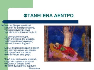 Φτάνει ένα δέντρο που θροεί
κάτω απ᾽το έναστρο ουρανό,
για να με κάνει να ξεχνώ
την πίκρα που ήπια απ᾽τη ζωή.
Τα μεσημέρια τα πυρά,
γερτή στον ίσκιο της μουριάς,
τη θέρμη κάποιας αγκαλιάς
το είναι μου όλο λαχταρά.
Μα ως πέφτει ανάλαφρη η βροχή
μες στον πευκώνα, και ρουφώ
των αρωμάτων τον αφρό,
άλλο δεν είμαι από ψυχή.
Ψυχή που απλώνεται, σκορπά,
και με φτερούγισμα πουλιού
σκίζοντας τ᾽άπειρο βυθά
σε βάθη αγνώριστου ουρανού
Μυρτιώτισσα
ΦΤΑΝΕΙ ΕΝΑ ΔΕΝΤΡΟ
 