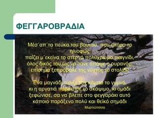 ΦΕΓΓΑΡΟΒΡΑΔΙΑ
Μέσ᾽απ᾽τα πεύκα του βουνού, που ακόμα το
ηλιοφώς
παίζει μ᾽εκείνα το στερνό πολύχρωμο παιγνίδι,
όλος δικός του ως να᾽τανε απόψε ο ουρανός,
επίσημα ξεπρόβαλε της νύχτας το στολίδι!
Ένα μαγνάδι τύλιξε τον κάμπο το γυμνό,
κι η αργατιά παράτησε το σκάψιμο, κι ομάδι
ξεφώνισε, σα να᾽βλεπε στο φεγγαράκι αυτό
κάποιο παράξενο πολύ και θεϊκό σημάδι
Μυρτιώτισσα
 