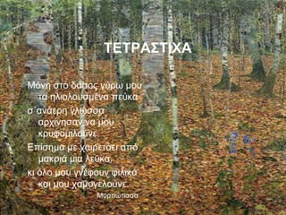 Μόνη στο δάσος γύρω μου
τα ηλιολουσμένα πεύκα
σ᾽ανάερη γλώσσα
αρχίνησαν να μου
κρυφομιλούνε.
Επίσημα με χαιρετάει από
μακριά μια λεύκα,
κι όλο μου γνέφουν φιλικά
και μου χαμογελούνε.
Μυρτιώτισσα
ΤΕΤΡΑΣΤΙΧΑ
 