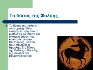 Το δάσος της Φολόης
 Το δάσος της Φολόης
στην ορεινή Ηλεία
αναφέρεται ήδη από τη
μυθολογία ως πυκνό και
σκοτεινό δάσος που
κατοικούνταν από
Κενταύρους, ώσπου
τους εξόντωσε ο
Ηρακλής. Στο δάσος
της Φολόης ο Ηρακλής
αιχμαλώτισε τον
Ερυμάνθιο κάπρο.
 