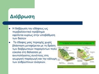 Διάβρωση
 Η διάβρωση του εδάφους ως
περιβαλλοντικό πρόβλημα
οφείλεται κυρίως στην υποβάθμιση
των δασών
 Το έδαφος μιας περιοχής χωρίς
βλάστηση μεταφέρεται με τη δράση
των διαβρωτικών παραγόντων πολύ
εύκολα στη θάλασσα με
ανυπολόγιστες συνέπειες στη
γεωργική παραγωγή και την κάλυψη
των ανθρώπινων αναγκών.
 