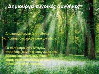 Δημιουργεί ευνοϊκές συνθήκες
 Δημιουργεί ευνοϊκές συνθήκες
διατήρησης διαφόρων φυτικών ειδών.
 Οι πληθυσμοί των δέντρων,
προσδιορίζουν τη φυσιογνωμία του
δάσους και αποτελούν βασικό
χαρακτηριστικό γνώρισμα των
δασικών οικοσυστημάτων.
 