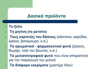Δασικά προϊόντα
• Το ξύλο
• Τη ρητίνη (το ρετσίνι)
• Τους καρπούς του δάσους (κάστανα, καρύδια,
κράνα, βατόμουρα, κ.ά.)
• Τα αρωματικά - φαρμακευτικά φυτά (ρίγανη,
θυμάρι, τσάι του βουνού, κ.ά.)
• Τα μελισσοτροφικά φυτά που είναι απαραίτητα
για την παραγωγή του μελιού
• Τα διάφορα εκκρίματα (μαστίχα Χίου)
 