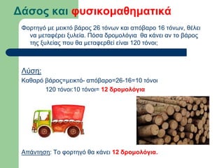 Δάσος και φυσικομαθηματικά
Φορτηγό με μεικτό βάρος 26 τόνων και απόβαρο 16 τόνων, θέλει
να μεταφέρει ξυλεία. Πόσα δρομολόγια θα κάνει αν το βάρος
της ξυλείας που θα μεταφερθεί είναι 120 τόνοι;
Λύση:
Καθαρό βάρος=μεικτό- απόβαρο=26-16=10 τόνοι
120 τόνοι:10 τόνοι= 12 δρομολόγια
Απάντηση: Το φορτηγό θα κάνει 12 δρομολόγια.
 
