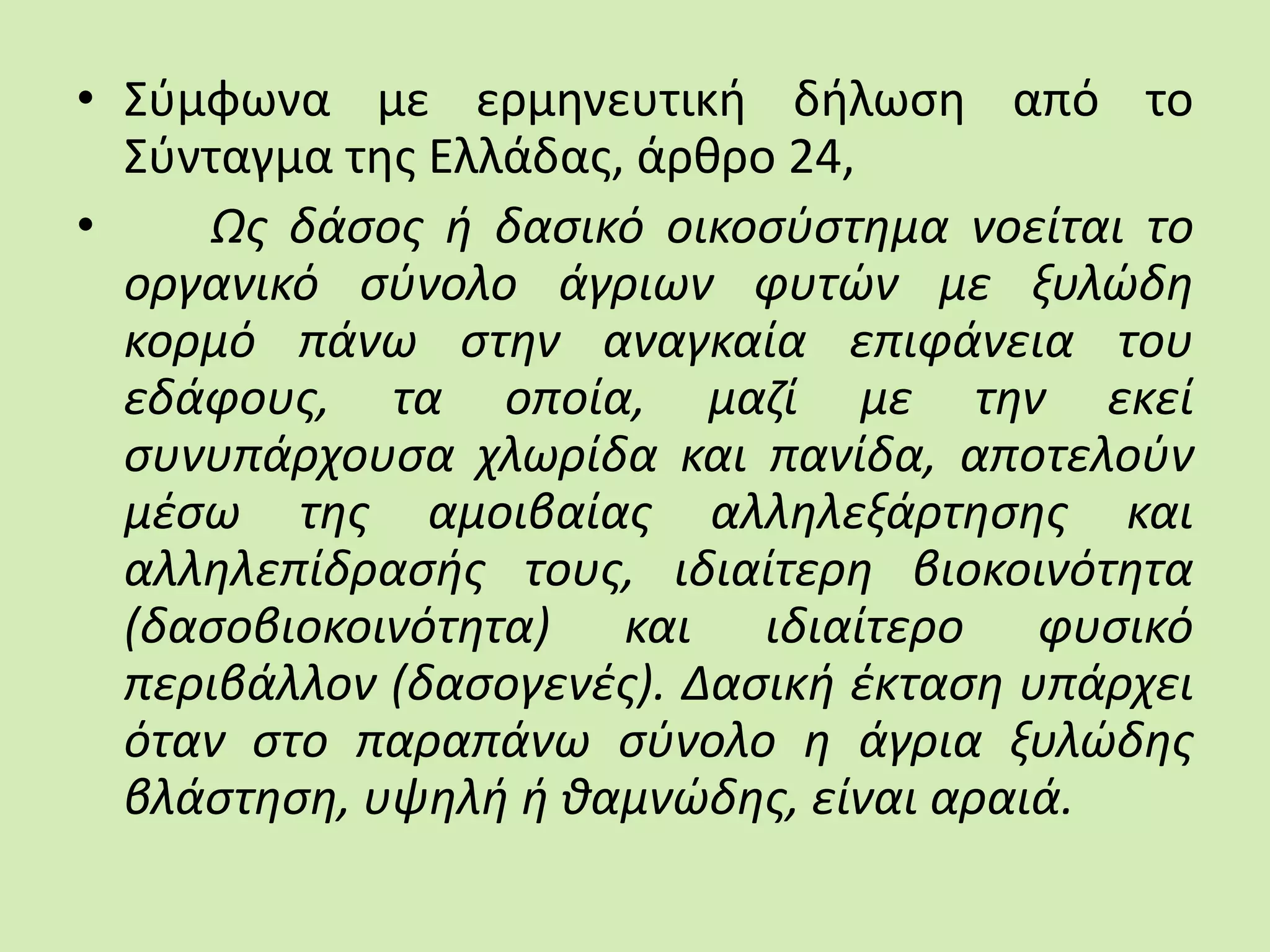 • Σύμφωνα με ερμηνευτική δήλωση από το
Σύνταγμα της Ελλάδας, άρθρο 24,
• Ως δάσος ή δασικό οικοσύστημα νοείται το
οργανικό σύνολο άγριων φυτών με ξυλώδη
κορμό πάνω στην αναγκαία επιφάνεια του
εδάφους, τα οποία, μαζί με την εκεί
συνυπάρχουσα χλωρίδα και πανίδα, αποτελούν
μέσω της αμοιβαίας αλληλεξάρτησης και
αλληλεπίδρασής τους, ιδιαίτερη βιοκοινότητα
(δασοβιοκοινότητα) και ιδιαίτερο φυσικό
περιβάλλον (δασογενές). Δασική έκταση υπάρχει
όταν στο παραπάνω σύνολο η άγρια ξυλώδης
βλάστηση, υψηλή ή θαμνώδης, είναι αραιά.
 