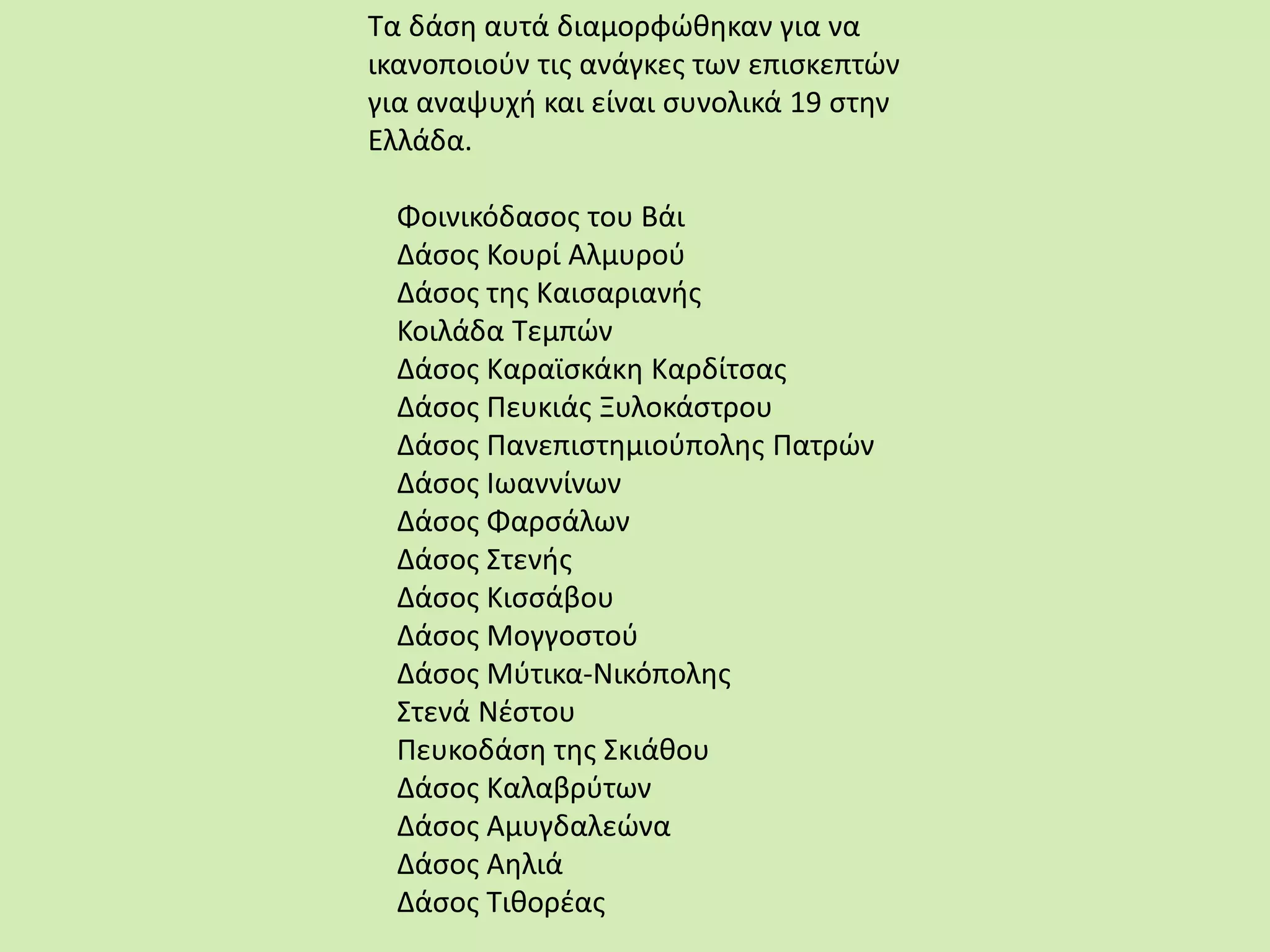 Τα δάση αυτά διαμορφώθηκαν για να
ικανοποιούν τις ανάγκες των επισκεπτών
για αναψυχή και είναι συνολικά 19 στην
Ελλάδα.
Φοινικόδασος του Βάι
Δάσος Κουρί Αλμυρού
Δάσος της Καισαριανής
Κοιλάδα Τεμπών
Δάσος Καραϊσκάκη Καρδίτσας
Δάσος Πευκιάς Ξυλοκάστρου
Δάσος Πανεπιστημιούπολης Πατρών
Δάσος Ιωαννίνων
Δάσος Φαρσάλων
Δάσος Στενής
Δάσος Κισσάβου
Δάσος Μογγοστού
Δάσος Μύτικα-Νικόπολης
Στενά Νέστου
Πευκοδάση της Σκιάθου
Δάσος Καλαβρύτων
Δάσος Αμυγδαλεώνα
Δάσος Αηλιά
Δάσος Τιθορέας
 