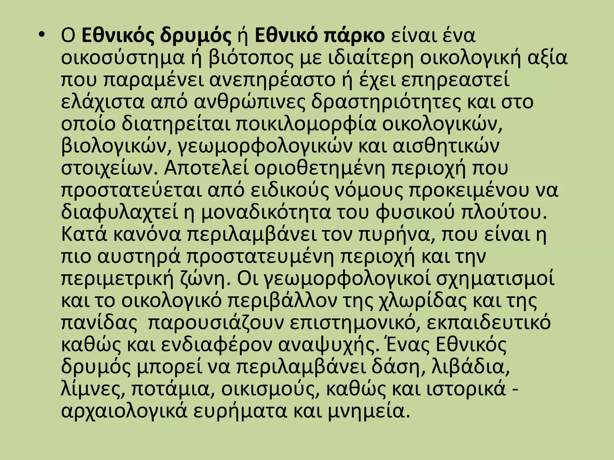 • Ο Εθνικός δρυμός ή Εθνικό πάρκο είναι ένα
οικοσύστημα ή βιότοπος με ιδιαίτερη οικολογική αξία
που παραμένει ανεπηρέαστο ή έχει επηρεαστεί
ελάχιστα από ανθρώπινες δραστηριότητες και στο
οποίο διατηρείται ποικιλομορφία οικολογικών,
βιολογικών, γεωμορφολογικών και αισθητικών
στοιχείων. Αποτελεί οριοθετημένη περιοχή που
προστατεύεται από ειδικούς νόμους προκειμένου να
διαφυλαχτεί η μοναδικότητα του φυσικού πλούτου.
Κατά κανόνα περιλαμβάνει τον πυρήνα, που είναι η
πιο αυστηρά προστατευμένη περιοχή και την
περιμετρική ζώνη. Οι γεωμορφολογικοί σχηματισμοί
και το οικολογικό περιβάλλον της χλωρίδας και της
πανίδας παρουσιάζουν επιστημονικό, εκπαιδευτικό
καθώς και ενδιαφέρον αναψυχής. Ένας Εθνικός
δρυμός μπορεί να περιλαμβάνει δάση, λιβάδια,
λίμνες, ποτάμια, οικισμούς, καθώς και ιστορικά -
αρχαιολογικά ευρήματα και μνημεία.
 