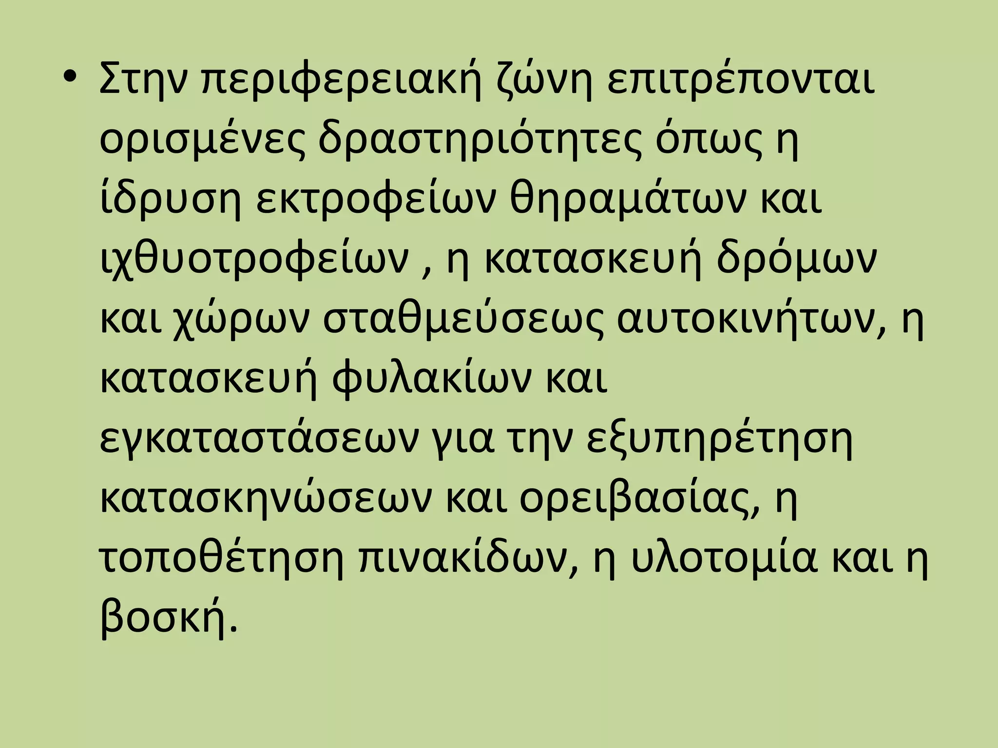 • Στην περιφερειακή ζώνη επιτρέπονται
ορισμένες δραστηριότητες όπως η
ίδρυση εκτροφείων θηραμάτων και
ιχθυοτροφείων , η κατασκευή δρόμων
και χώρων σταθμεύσεως αυτοκινήτων, η
κατασκευή φυλακίων και
εγκαταστάσεων για την εξυπηρέτηση
κατασκηνώσεων και ορειβασίας, η
τοποθέτηση πινακίδων, η υλοτομία και η
βοσκή.
 