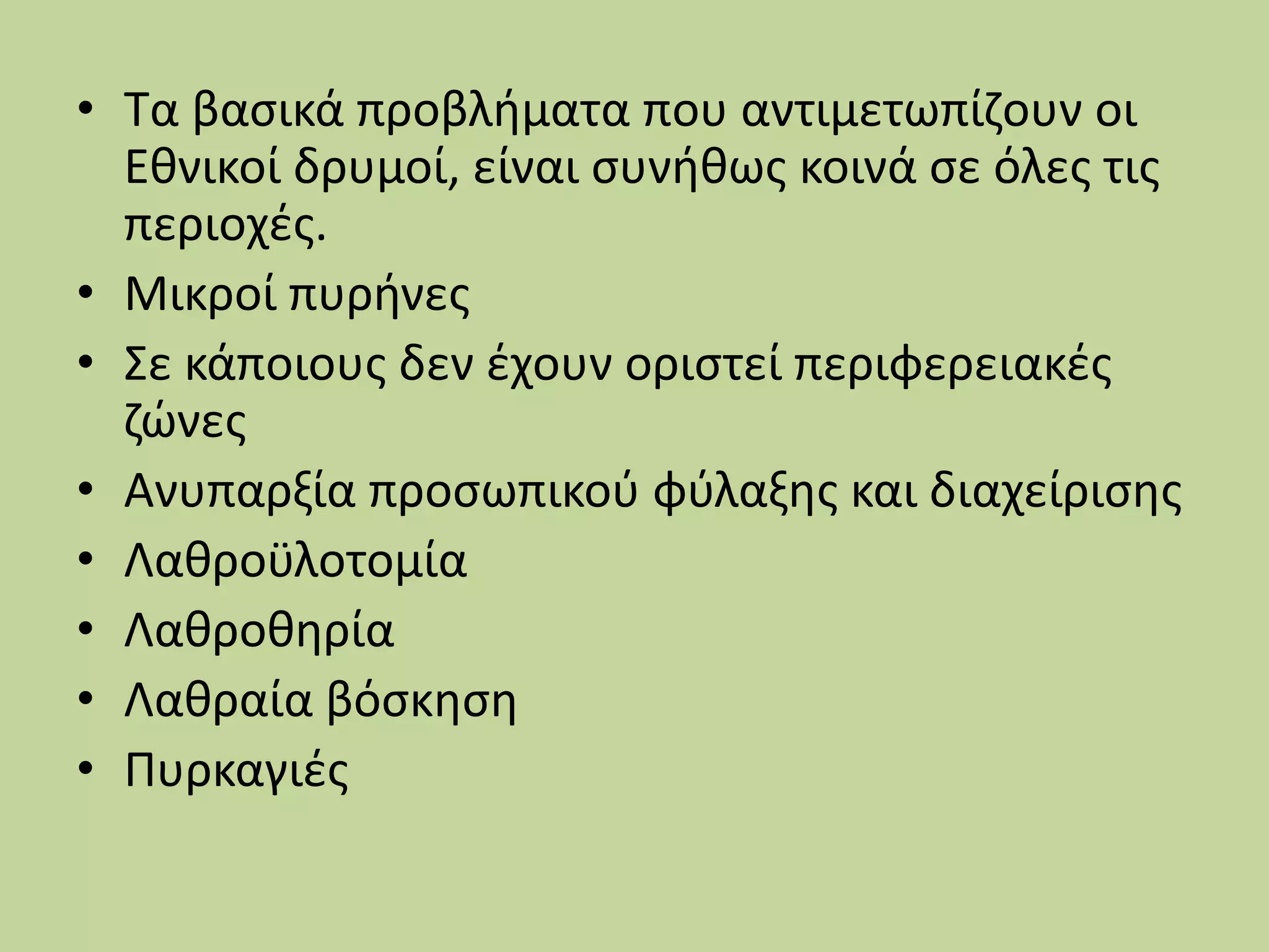 • Τα βασικά προβλήματα που αντιμετωπίζουν οι
Εθνικοί δρυμοί, είναι συνήθως κοινά σε όλες τις
περιοχές.
• Μικροί πυρήνες
• Σε κάποιους δεν έχουν οριστεί περιφερειακές
ζώνες
• Ανυπαρξία προσωπικού φύλαξης και διαχείρισης
• Λαθροϋλοτομία
• Λαθροθηρία
• Λαθραία βόσκηση
• Πυρκαγιές
 