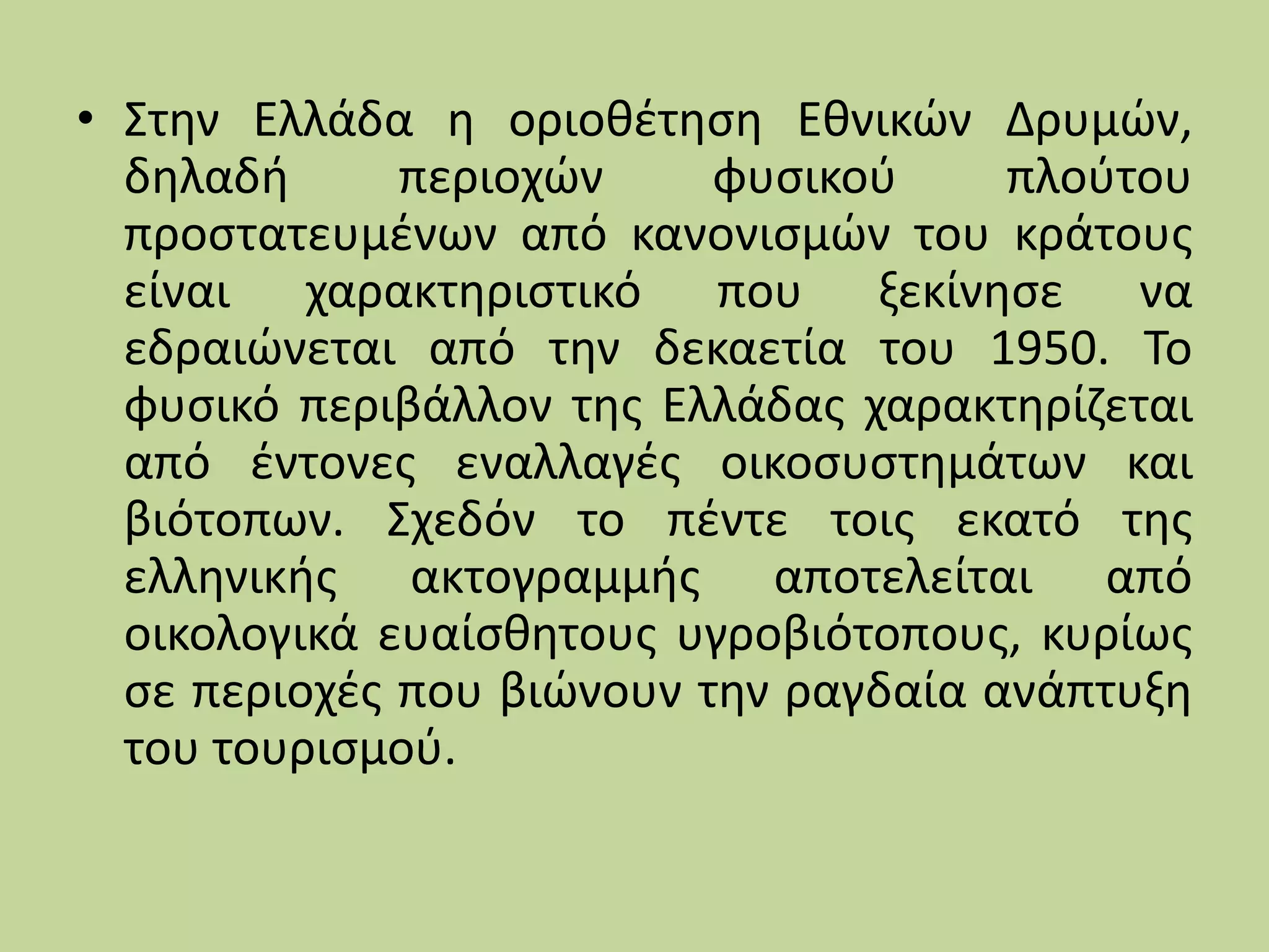 • Στην Ελλάδα η οριοθέτηση Εθνικών Δρυμών,
δηλαδή περιοχών φυσικού πλούτου
προστατευμένων από κανονισμών του κράτους
είναι χαρακτηριστικό που ξεκίνησε να
εδραιώνεται από την δεκαετία του 1950. Το
φυσικό περιβάλλον της Ελλάδας χαρακτηρίζεται
από έντονες εναλλαγές οικοσυστημάτων και
βιότοπων. Σχεδόν το πέντε τοις εκατό της
ελληνικής ακτογραμμής αποτελείται από
οικολογικά ευαίσθητους υγροβιότοπους, κυρίως
σε περιοχές που βιώνουν την ραγδαία ανάπτυξη
του τουρισμού.
 