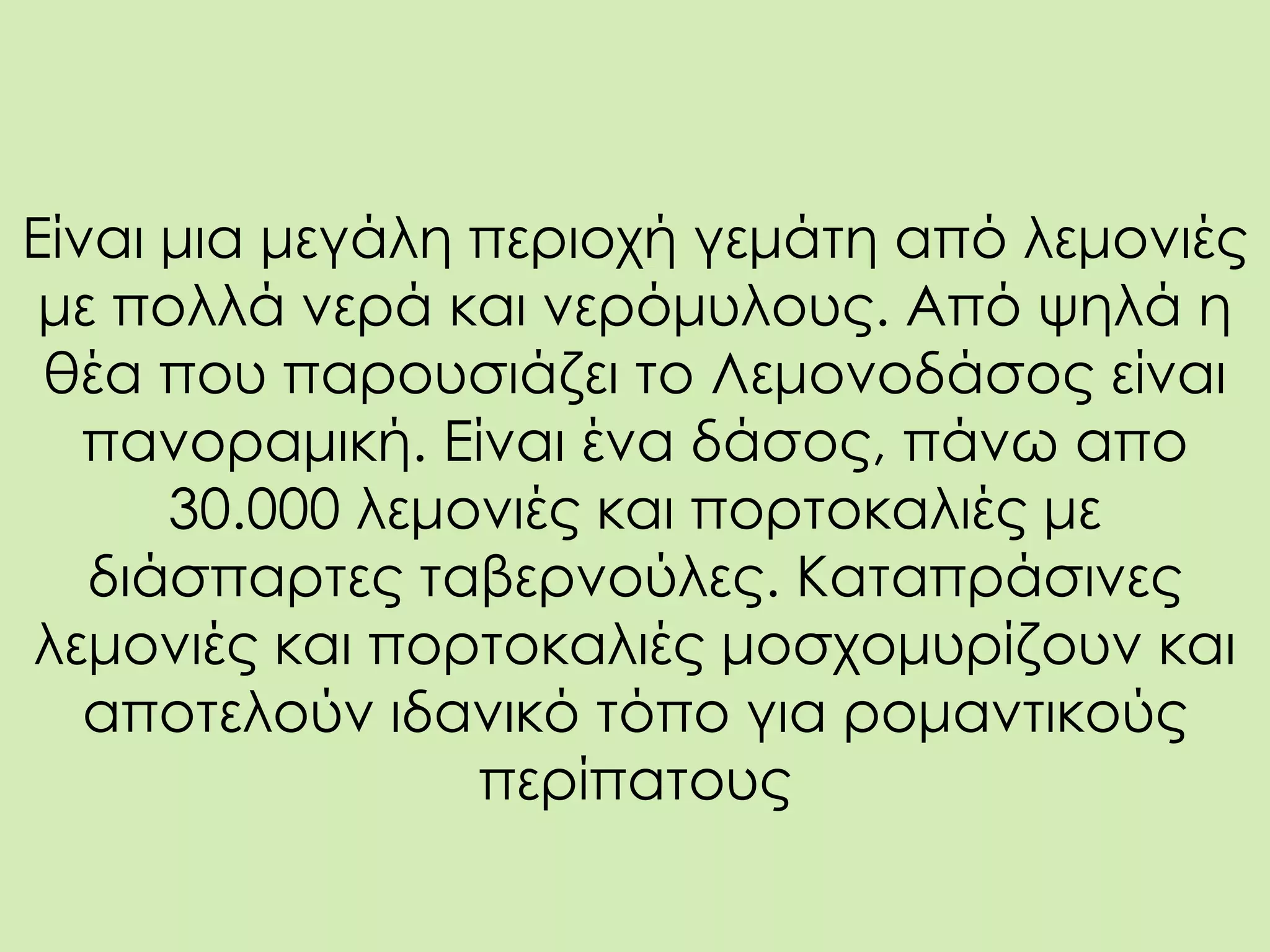 Είναι μια μεγάλη περιοχή γεμάτη από λεμονιές
με πολλά νερά και νερόμυλους. Από ψηλά η
θέα που παρουσιάζει το Λεμονοδάσος είναι
πανοραμική. Είναι ένα δάσος, πάνω απο
30.000 λεμονιές και πορτοκαλιές με
διάσπαρτες ταβερνούλες. Καταπράσινες
λεμονιές και πορτοκαλιές μοσχομυρίζουν και
αποτελούν ιδανικό τόπο για ρομαντικούς
περίπατους
 