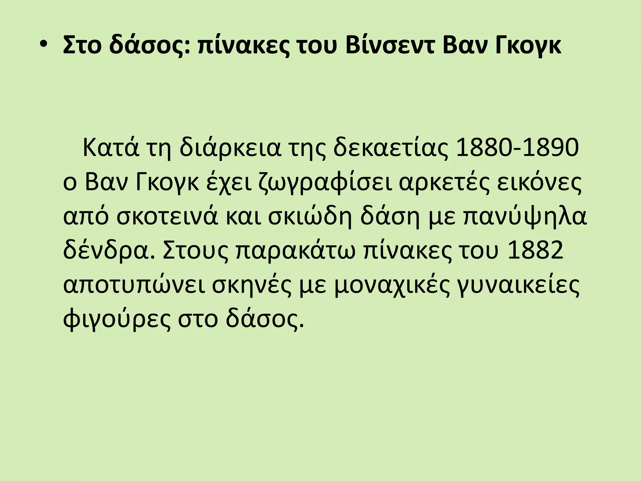 • Στο δάσος: πίνακες του Βίνσεντ Βαν Γκογκ
Κατά τη διάρκεια της δεκαετίας 1880-1890
o Βαν Γκογκ έχει ζωγραφίσει αρκετές εικόνες
από σκοτεινά και σκιώδη δάση με πανύψηλα
δένδρα. Στους παρακάτω πίνακες του 1882
αποτυπώνει σκηνές με μοναχικές γυναικείες
φιγούρες στο δάσος.
 