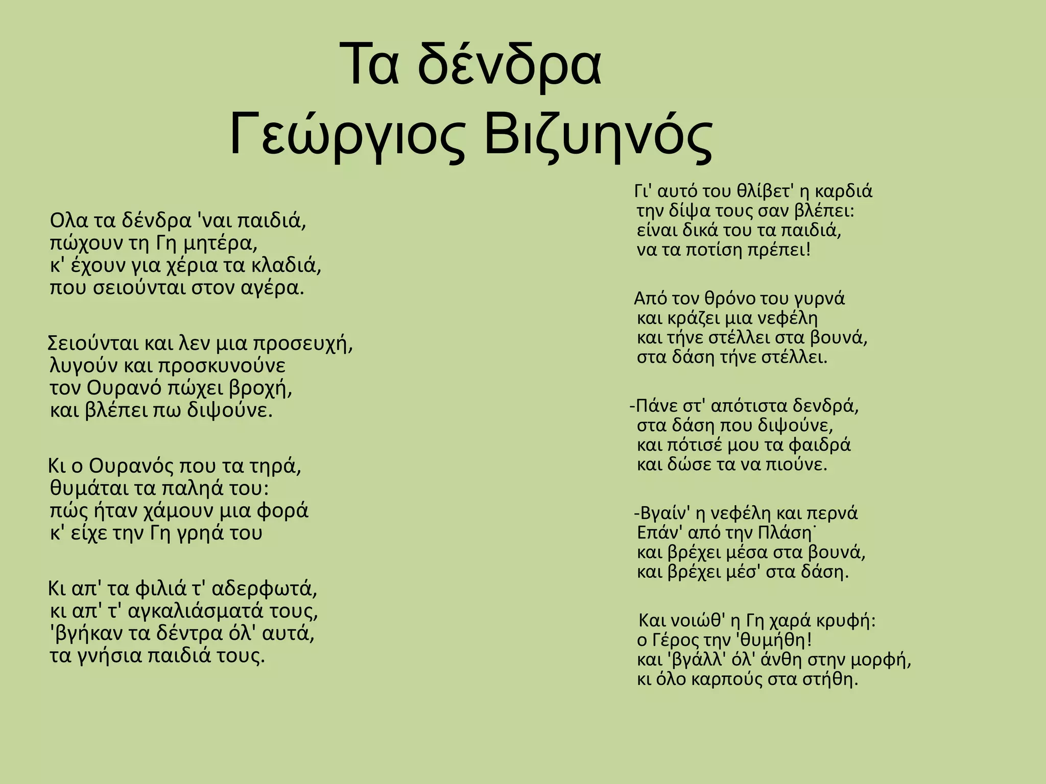 Τα δένδρα
Γεώργιος Βιζυηνός
Oλα τα δένδρα 'ναι παιδιά,
πώχουν τη Γη μητέρα,
κ' έχουν για χέρια τα κλαδιά,
που σειούνται στον αγέρα.
Σειούνται και λεν μια προσευχή,
λυγούν και προσκυνούνε
τον Ουρανό πώχει βροχή,
και βλέπει πω διψούνε.
Κι ο Ουρανός που τα τηρά,
θυμάται τα παληά του:
πώς ήταν χάμουν μια φορά
κ' είχε την Γη γρηά του
Κι απ' τα φιλιά τ' αδερφωτά,
κι απ' τ' αγκαλιάσματά τους,
'βγήκαν τα δέντρα όλ' αυτά,
τα γνήσια παιδιά τους.
Γι' αυτό του θλίβετ' η καρδιά
την δίψα τους σαν βλέπει:
είναι δικά του τα παιδιά,
να τα ποτίση πρέπει!
Από τον θρόνο του γυρνά
και κράζει μια νεφέλη
και τήνε στέλλει στα βουνά,
στα δάση τήνε στέλλει.
-Πάνε στ' απότιστα δενδρά,
στα δάση που διψούνε,
και πότισέ μου τα φαιδρά
και δώσε τα να πιούνε.
-Βγαίν' η νεφέλη και περνά
Επάν' από την Πλάση˙
και βρέχει μέσα στα βουνά,
και βρέχει μέσ' στα δάση.
Και νοιώθ' η Γη χαρά κρυφή:
ο Γέρος την 'θυμήθη!
και 'βγάλλ' όλ' άνθη στην μορφή,
κι όλο καρπούς στα στήθη.
 