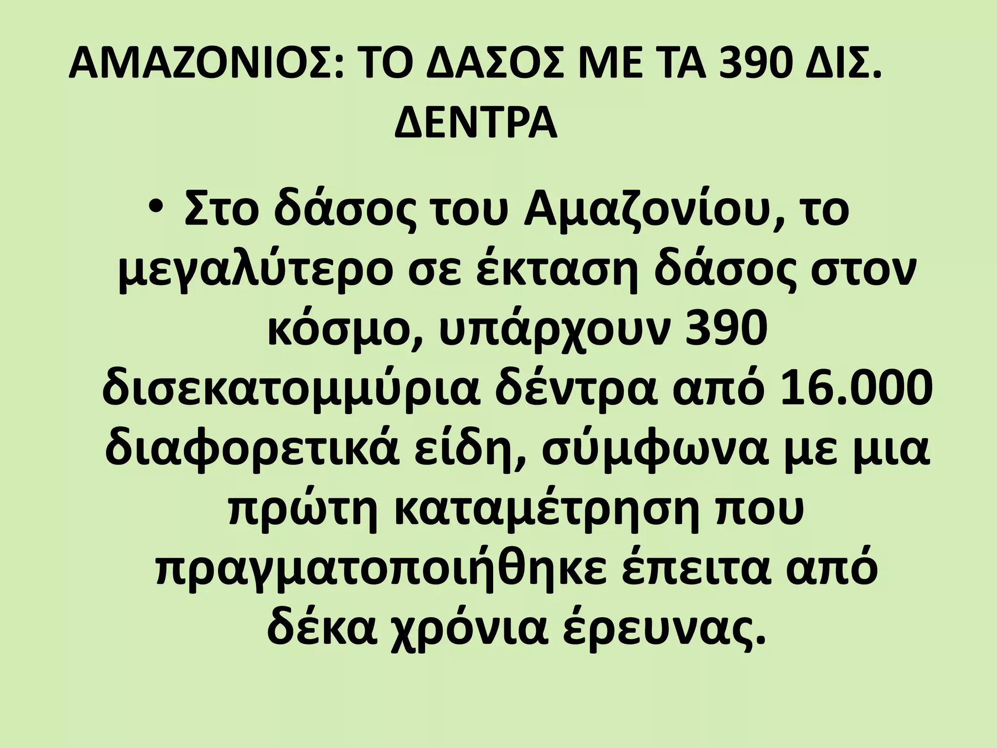 ΑΜΑΖΟΝΙΟΣ: ΤΟ ΔΑΣΟΣ ΜΕ ΤΑ 390 ΔΙΣ.
ΔΕΝΤΡΑ
• Στο δάσος του Αμαζονίου, το
μεγαλύτερο σε έκταση δάσος στον
κόσμο, υπάρχουν 390
δισεκατομμύρια δέντρα από 16.000
διαφορετικά είδη, σύμφωνα με μια
πρώτη καταμέτρηση που
πραγματοποιήθηκε έπειτα από
δέκα χρόνια έρευνας.
 