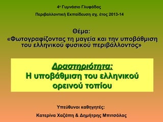Δραστηριότητα:Δραστηριότητα:
Η υποβάθμιση του ελληνικούΗ υποβάθμιση του ελληνικού
ορεινού τοπίουορεινού τοπίου
4ο
Γυμνάσιο Γλυφάδας
Περιβαλλοντική Εκπαίδευση σχ. έτος 2013-14
Υπεύθυνοι καθηγητές:
Κατερίνα Χαζάπη & Δημήτρης Μπιτσόλας
Θέμα:Θέμα:
«Φωτογραφίζοντας τη μαγεία και την υποβάθμιση«Φωτογραφίζοντας τη μαγεία και την υποβάθμιση
του ελληνικού φυσικού περιβάλλοντος»του ελληνικού φυσικού περιβάλλοντος»
 