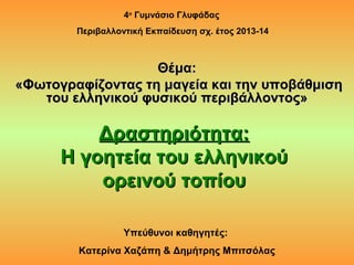 Δραστηριότητα:Δραστηριότητα:
Η γοητεία του ελληνικούΗ γοητεία του ελληνικού
ορεινού τοπίουορεινού τοπίου
4ο
Γυμνάσιο Γλυφάδας
Περιβαλλοντική Εκπαίδευση σχ. έτος 2013-14
Υπεύθυνοι καθηγητές:
Κατερίνα Χαζάπη & Δημήτρης Μπιτσόλας
Θέμα:Θέμα:
«Φωτογραφίζοντας τη μαγεία και την υποβάθμιση«Φωτογραφίζοντας τη μαγεία και την υποβάθμιση
του ελληνικού φυσικού περιβάλλοντος»του ελληνικού φυσικού περιβάλλοντος»
 