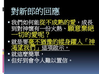 對新郎的回應
 我們如何能從不成熟的愛，成長
到對神懷有一份火熱、願意棄絕
一切的愛呢？
 就是要毫不猶豫的縱身躍入「神
渴望我們」這項啟示，
 就這麼簡單，
 但好到會令人難以置信。
 