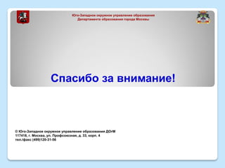 Спасибо за внимание!
© Юго-Западное окружное управление образования ДОгМ
117418, г. Москва, ул. Профсоюзная, д. 33, корп. 4
тел./факс (499)120-31-56
Юго-Западное окружное управление образования
Департамента образования города Москвы
 