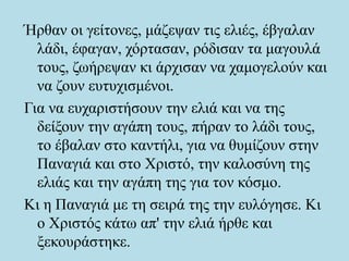 Ήρθαν οι γείτονες, μάζεψαν τις ελιές, έβγαλαν
λάδι, έφαγαν, χόρτασαν, ρόδισαν τα μαγουλά
τους, ζωήρεψαν κι άρχισαν να χαμογελούν και
να ζουν ευτυχισμένοι.
Για να ευχαριστήσουν την ελιά και να της
δείξουν την αγάπη τους, πήραν το λάδι τους,
το έβαλαν στο καντήλι, για να θυμίζουν στην
Παναγιά και στο Χριστό, την καλοσύνη της
ελιάς και την αγάπη της για τον κόσμο.
Κι η Παναγιά με τη σειρά της την ευλόγησε. Κι
ο Χριστός κάτω απ' την ελιά ήρθε και
ξεκουράστηκε.
 