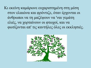 Κι εκείνη καμάρωνε ευχαριστημένη στη μέση
στον ελαιώνα και φρόντιζε, όταν έρχονται οι
άνθρωποι να τη μαζέψουν να 'ναι γεμάτη
ελιές, να χορταίνουν οι φτωχοί, και να
φωτίζονται απ' τις καντήλες όλες οι εκκλησιές.
 