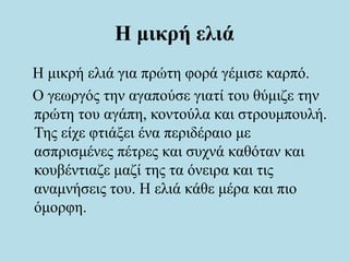 Η μικρή ελιά
Η μικρή ελιά για πρώτη φορά γέμισε καρπό.
Ο γεωργός την αγαπούσε γιατί του θύμιζε την
πρώτη του αγάπη, κοντούλα και στρουμπουλή.
Της είχε φτιάξει ένα περιδέραιο με
ασπρισμένες πέτρες και συχνά καθόταν και
κουβέντιαζε μαζί της τα όνειρα και τις
αναμνήσεις του. Η ελιά κάθε μέρα και πιο
όμορφη.
 