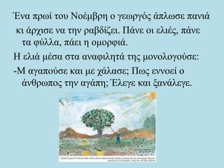 Ένα πρωί του Νοέμβρη ο γεωργός άπλωσε πανιά
κι άρχισε να την ραβδίζει. Πάνε οι ελιές, πάνε
τα φύλλα, πάει η ομορφιά.
Η ελιά μέσα στα αναφιλητά της μονολογούσε:
-Μ αγαπούσε και με χάλασε; Πως εννοεί ο
άνθρωπος την αγάπη; Έλεγε και ξανάλεγε.
 