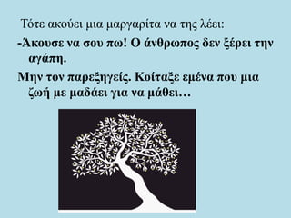 Τότε ακούει μια μαργαρίτα να της λέει:
-Άκουσε να σου πω! Ο άνθρωπος δεν ξέρει την
αγάπη.
Μην τον παρεξηγείς. Κοίταξε εμένα που μια
ζωή με μαδάει για να μάθει…
 
